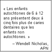 Text Box: « Les enfants autochtones de 6 à 12 ans présentent deux à cinq fois plus de caries dentaires que les enfants non autochtones. »
– Wendell Nicholas,
APN
