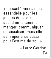 Text Box: « La santé buccale est essentielle pour les gestes de la vie quotidienne comme manger, communiquer et socialiser, mais elle est importante aussi pour l’estime de soi. »
– Larry Gordon,
ITK
