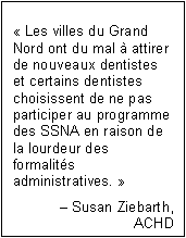 Text Box: « Les villes du Grand Nord ont du mal à attirer de nouveaux dentistes et certains dentistes choisissent de ne pas participer au programme des SSNA en raison de la lourdeur des formalités administratives. »
– Susan Ziebarth,
ACHD
