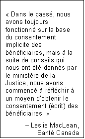 Text Box: « Dans le passé, nous avons toujours fonctionné sur la base du consentement implicite des bénéficiaires, mais à la suite de conseils qui nous ont été donnés par le ministère de la Justice, nous avons commencé à réfléchir à un moyen d’obtenir le consentement (écrit) des bénéficiaires. »
– Leslie MacLean,
Santé Canada
