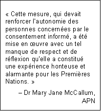 Text Box: « Cette mesure, qui devait renforcer l’autonomie des personnes concernées par le consentement informé, a été mise en œuvre avec un tel manque de respect et de réflexion qu’elle a constitué une expérience honteuse et alarmante pour les Premières Nations. »
– Dr Mary Jane McCallum,
APN
