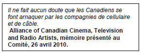 Text Box: Il ne fait aucun doute que les Canadiens se font arnaquer par les compagnies de cellulaire et de câble.
 Alliance of Canadian Cinema, Television and Radio Artists, mémoire présenté au Comité, 26 avril 2010.
