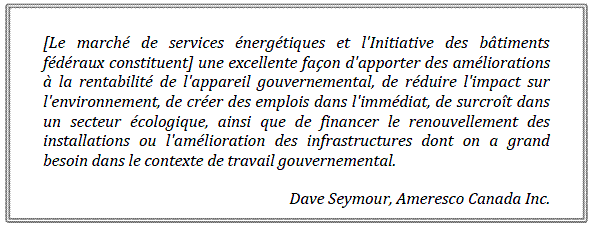 [Le marché de services énergétiques et l'Initiative des bâtiments fédéraux constituent] une excellente façon d'apporter des améliorations à la rentabilité de l'appareil gouvernemental, de réduire l'impact sur l'environnement, de créer des emplois dans l'immédiat, de surcroît dans un secteur écologique, ainsi que de financer le renouvellement des installations ou l'amélioration des infrastructures dont on a grand besoin dans le contexte de travail gouvernemental.
Dave Seymour, Ameresco Canada Inc.

